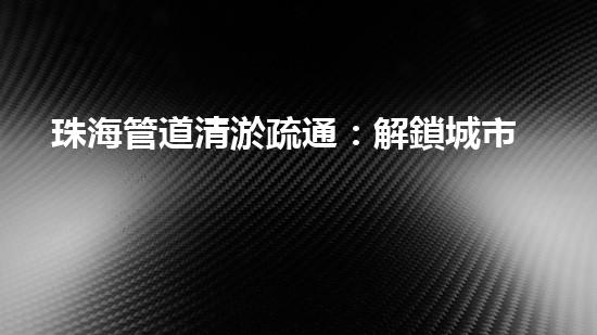 珠海管道清淤疏通：解鎖城市下水道秘密！
